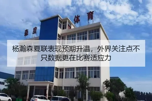 杨瀚森夏联表现预期升温，外界关注点不只数据更在比赛适应力